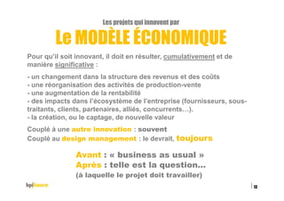 Les projets qui innovent par
Le MODÈLE ÉCONOMIQUE
Pour qu’il soit innovant, il doit en résulter, cumulativement et de
manière significative :
- un changement dans la structure des revenus et des coûts
- une réorganisation des activités de production-vente
- une augmentation de la rentabilité
- des impacts dans l’écosystème de l’entreprise (fournisseurs, sous-
traitants, clients, partenaires, alliés, concurrents…).
- la création, ou le captage, de nouvelle valeur
Couplé à une autre innovation : souvent
Couplé au design management : le devrait, toujours
Avant : « business as usual »
Après : telle est la question…
(à laquelle le projet doit travailler)
15/02/2016
13
 