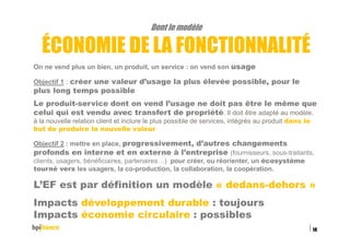 Dont le modèle
ÉCONOMIE DE LA FONCTIONNALITÉ
On ne vend plus un bien, un produit, un service : on vend son usage
Objectif 1 : créer une valeur d’usage la plus élevée possible, pour le
plus long temps possible
Le produit-service dont on vend l’usage ne doit pas être le même que
celui qui est vendu avec transfert de propriété. Il doit être adapté au modèle,
à la nouvelle relation client et inclure le plus possible de services, intégrés au produit dans le
but de produire la nouvelle valeur
Objectif 2 : mettre en place, progressivement, d’autres changements
profonds en interne et en externe à l’entreprise (fournisseurs, sous-traitants,
clients, usagers, bénéficiaires, partenaires…) pour créer, ou réorienter, un écosystème
tourné vers les usagers, la co-production, la collaboration, la coopération.
L’EF est par définition un modèle « dedans-dehors »
Impacts développement durable : toujours
Impacts économie circulaire : possibles
15/02/2016
14
 