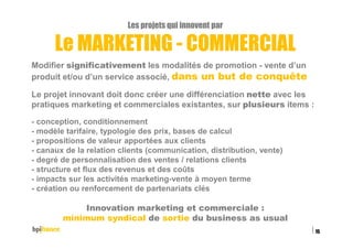 Les projets qui innovent par
Le MARKETING - COMMERCIAL
Modifier significativement les modalités de promotion - vente d’un
produit et/ou d’un service associé, dans un but de conquête
Le projet innovant doit donc créer une différenciation nette avec les
pratiques marketing et commerciales existantes, sur plusieurs items :
- conception, conditionnement
- modèle tarifaire, typologie des prix, bases de calcul
- propositions de valeur apportées aux clients
- canaux de la relation clients (communication, distribution, vente)
- degré de personnalisation des ventes / relations clients
- structure et flux des revenus et des coûts
- impacts sur les activités marketing-vente à moyen terme
- création ou renforcement de partenariats clés
Innovation marketing et commerciale :
minimum syndical de sortie du business as usual
15/02/2016
15
 