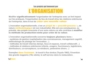 Les projets qui innovent par
L’ORGANISATION
Modifier significativement l’organisation de l’entreprise avec un fort impact
sur les pratiques, l'organisation du lieu de travail et/ou les relations extérieures
de l'entreprise, dans le but de créer une nouvelle valeur
L’innovation organisationnelle, c’est un projet de « procédé-process », de
nature méthodologique (et non industrielle). Elle est une conséquence, ou
précède, des projets innovants d’une autre nature car elle contribue à modifier
la méthode de production-vente pour créer de la valeur.
L’innovation organisationnelle concerne toujours plusieurs items :
- systèmes de gestion (capitalisation des connaissances, management cognitif,
méthodologie de pilotage de l’innovation…)
- méthodes de travail internes (temps, lieux et espaces, travail collaboratif…)
- méthodes et relations extérieures (clients, usagers, fournisseurs, logisticiens,
distributeurs, co-concepteurs, co-vendeurs, partenaires divers…)
Exemples dans l’existant : le travail à flux tendus (Toyota 1962), l'invention
des grands magasins (19e siècle), le self-service dans la restauration.
15/02/2016
16
 