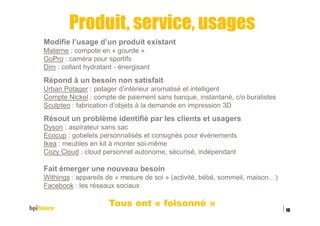 Produit, service, usages
Modifie l’usage d’un produit existant
Materne : compote en « gourde »
GoPro : caméra pour sportifs
Dim : collant hydratant - énergisant
Répond à un besoin non satisfait
Urban Potager : potager d’intérieur aromatisé et intelligent
Compte Nickel : compte de paiement sans banque, instantané, c/o buralistes
Sculpteo : fabrication d’objets à la demande en impression 3D
Résout un problème identifié par les clients et usagers
Dyson : aspirateur sans sac
Ecocup : gobelets personnalisés et consignés pour événements
Ikea : meubles en kit à monter soi-même
Cozy Cloud : cloud personnel autonome, sécurisé, indépendant
Fait émerger une nouveau besoin
Withings : appareils de « mesure de soi » (activité, bébé, sommeil, maison…)
Facebook : les réseaux sociaux
Tous ont « foisonné »
15/02/2016
19
 