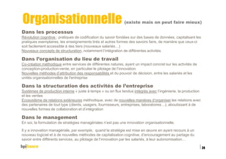Organisationnelle (existe mais on peut faire mieux)
Dans les processus
Révolution cognitive : pratiques de codification du savoir fondées sur des bases de données, capitalisant les
pratiques exemplaires, les enseignements tirés et autres formes des savoirs faire, de manière que ceux-ci
soit facilement accessible à des tiers (nouveaux salariés…)
Nouveaux concepts de structuration, notamment l’intégration de différentes activités.
Dans l’organisation du lieu de travail
Co-création méthodique entre services de différentes natures, ayant un impact concret sur les activités de
conception-production-vente, en particulier le pilotage de l’innovation.
Nouvelles méthodes d’attribution des responsabilités et du pouvoir de décision, entre les salariés et les
unités organisationnelles de l'entreprise
Dans la structuration des activités de l’entreprise
Systèmes de production interne « juste à temps » ou en flux tendus intégrés avec l’ingénierie, la production
et les ventes
Ecosystème de relations extérieures méthodique, avec de nouvelles manières d’organiser les relations avec
des partenaires de tout type (clients, usagers, fournisseurs, entreprises, laboratoires…), aboutissant à de
nouvelles formes de collaboration et d’intégration
Dans le management
En soi, la formulation de stratégies managériales n’est pas une innovation organisationnelle.
Il y a innovation managériale, par exemple, quand la stratégie est mise en œuvre en ayant recours à un
nouveau logiciel et à de nouvelles méthodes de capitalisation cognitive, d’encouragement au partage du
savoir entre différents services, au pilotage de l’innovation par les salariés, à leur autonomisation…
15/02/2016
24
 