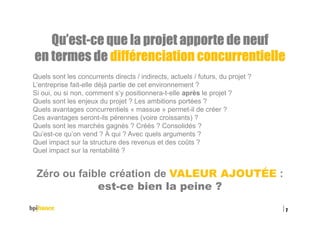 Qu’estQu’estQu’estQu’est----ce que la projet apporte de neufce que la projet apporte de neufce que la projet apporte de neufce que la projet apporte de neuf
eeeen termes den termes den termes den termes de différenciation concurrentielledifférenciation concurrentielledifférenciation concurrentielledifférenciation concurrentielle
Quels sont les concurrents directs / indirects, actuels / futurs, du projet ?
L’entreprise fait-elle déjà partie de cet environnement ?
Si oui, ou si non, comment s’y positionnera-t-elle après le projet ?
Quels sont les enjeux du projet ? Les ambitions portées ?
Quels avantages concurrentiels « massue » permet-il de créer ?
Ces avantages seront-ils pérennes (voire croissants) ?
Quels sont les marchés gagnés ? Créés ? Consolidés ?
Qu’est-ce qu’on vend ? À qui ? Avec quels arguments ?
Quel impact sur la structure des revenus et des coûts ?
Quel impact sur la rentabilité ?
Zéro ou faible création de VALEUR AJOUTÉE :
est-ce bien la peine ?
15/02/2016
7
 