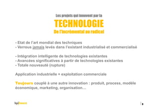 Les projets qui innovent par la
TECHNOLOGIE
De l’incrémental au radicalDe l’incrémental au radicalDe l’incrémental au radicalDe l’incrémental au radical
- Etat de l’art mondial des techniques
- Verrous jamais levés dans l’existant industrialisé et commercialisé
- Intégration intelligente de technologies existantes
- Avancées significatives à partir de technologies existantes
- Totale nouveauté (rupture)
Application industrielle + exploitation commerciale
Toujours couplé à une autre innovation : produit, process, modèle
économique, marketing, organisation…
15/02/2016
9
 
