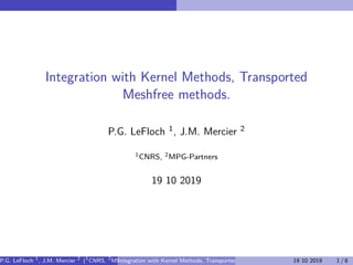 Integration with Kernel Methods, Transported
Meshfree methods.
P.G. LeFloch 1, J.M. Mercier 2
1CNRS, 2MPG-Partners
19 10 2019
P.G. LeFloch 1
, J.M. Mercier 2
(1
CNRS, 2
MPG-Partners)Integration with Kernel Methods, Transported Meshfree methods. 19 10 2019 1 / 8
 