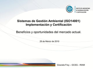 Sistemas de Gestión Ambiental (ISO14001)
     Implementación y Certificación

Beneficios y oportunidades del mercado actual.

                29 de Marzo de 2010




                                Graciela Frey – GCSG - IRAM
 