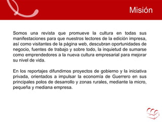 Misión Somos una revista que promueve la cultura en todas sus manifestaciones para que nuestros lectores de la edición impresa, así como visitantes de la página web, descubran oportunidades de negocio, fuentes de trabajo y sobre todo, la inquietud de sumarse como emprendedores a la nueva cultura empresarial para mejorar su nivel de vida.  En los reportajes difundimos proyectos de gobierno y la iniciativa privada, orientados a impulsar la economía de Guerrero en sus principales polos de desarrollo y zonas rurales, mediante la micro, pequeña y mediana empresa.  
