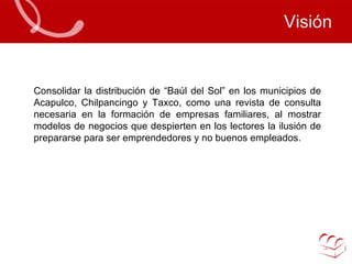 Visión Consolidar la distribución de “Baúl del Sol” en los municipios de Acapulco, Chilpancingo y Taxco, como una revista de consulta necesaria en la formación de empresas familiares, al mostrar modelos de negocios que despierten en los lectores la ilusión de prepararse para ser emprendedores y no buenos empleados.  