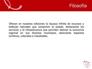 Filosofía Ofrecer en nuestras ediciones la riqueza infinita de recursos y bellezas naturales que componen al estado, destacando los servicios y la infraestructura que permiten detonar la economía regional en sus diversos municipios, abarcando aspectos turísticos, culturales e industriales.  