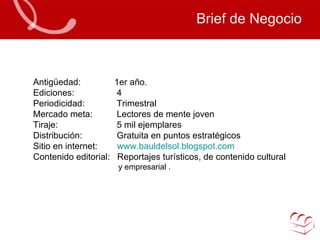 Brief de Negocio Antigüedad:   1er año. Ediciones:    4 Periodicidad:   Trimestral Mercado meta:    Lectores de mente joven  Tiraje:   5 mil ejemplares Distribución:   Gratuita en puntos estratégicos Sitio en internet:  www.bauldelsol.blogspot.com Contenido editorial:  Reportajes turísticos, de contenido cultural y empresarial . 
