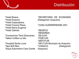 Distribución *Hotel Elcano *Hotel Emporio *Hotel Copacabana *Hotel Crowne Plaza *Hotel María Eugenia *Hotel Calinda *Condominio Tikal (Diamante) *Italian Coffee La Isla *Hospital Santa Lucia *Spa Soft Skin *Aqua Automotive Care Center *SECRETARÍA DE ECONOMÍA (Delegación Acapulco) *CASA GUERRERENSE (DF) *SEDECO *SEMAREN *SEJUVE *FIDETUR *SEFOTUR *SECTUR Municipio de Acapulco *CANACO (Delegación Acapulco) 