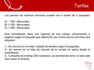 Tarifas Los precios de nuestros servicios pueden ser a través de 3 paquetes: A)  700.- Mensuales B) 1,100.- Mensuales  C) 1,450.- Mensuales Esta contratación tiene una vigencia de tres meses, comenzando a pagarse según el paquete que determine con motivo de los servicios que adquiere: 1.- Su anuncio en la mejor calidad (el tamaño según el paquete). 2.- Su banner en el blog de internet de la revista se aplica desde la contratación. 3.- Campaña de mailing (300 contactos, se recomienda tener un sitio web para hacer el enlace).   