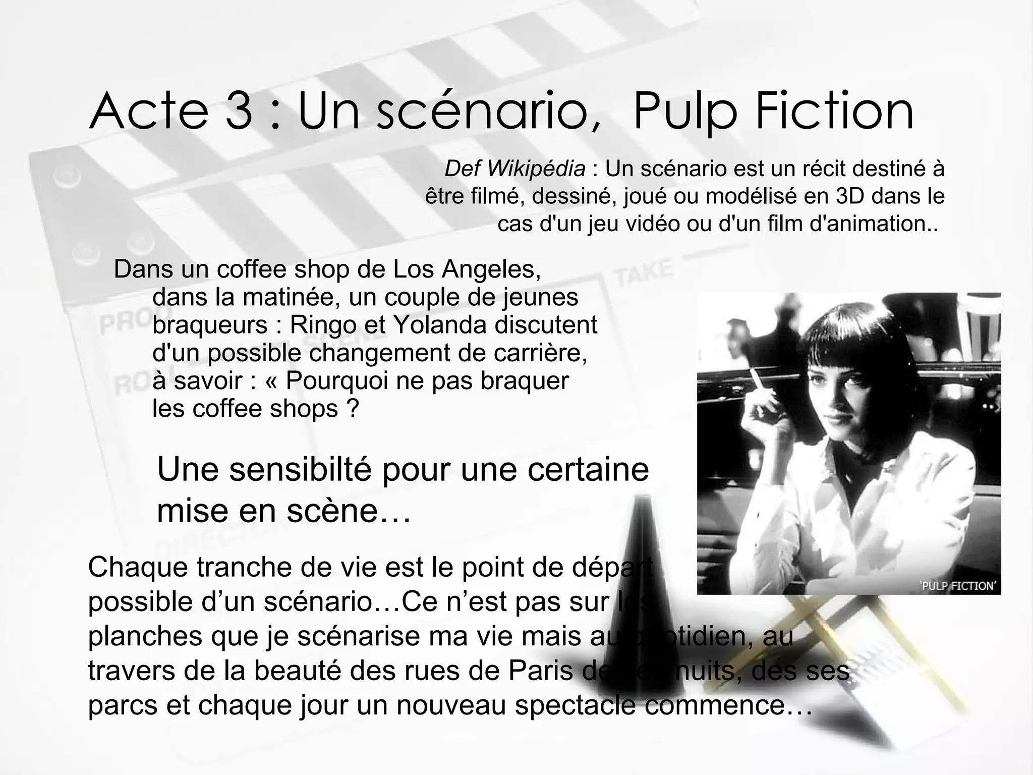 Acte 3 : Un scénario,  Pulp Fiction Dans un coffee shop de Los Angeles, dans la matinée, un couple de jeunes braqueurs : Ringo et Yolanda discutent d'un possible changement de carrière, à savoir : « Pourquoi ne pas braquer les coffee shops ?  Def Wikipédia  : Un scénario est un récit destiné à être filmé, dessiné, joué ou modélisé en 3D dans le cas d'un jeu vidéo ou d'un film d'animation..   Une sensibilté pour une certaine   mise en scène… Chaque tranche de vie est le point de départ  possible d’un scénario…Ce n’est pas sur les  planches que je scénarise ma vie mais au quotidien, au travers de la beauté des rues de Paris de ses nuits, des ses parcs et chaque jour un nouveau spectacle commence… 