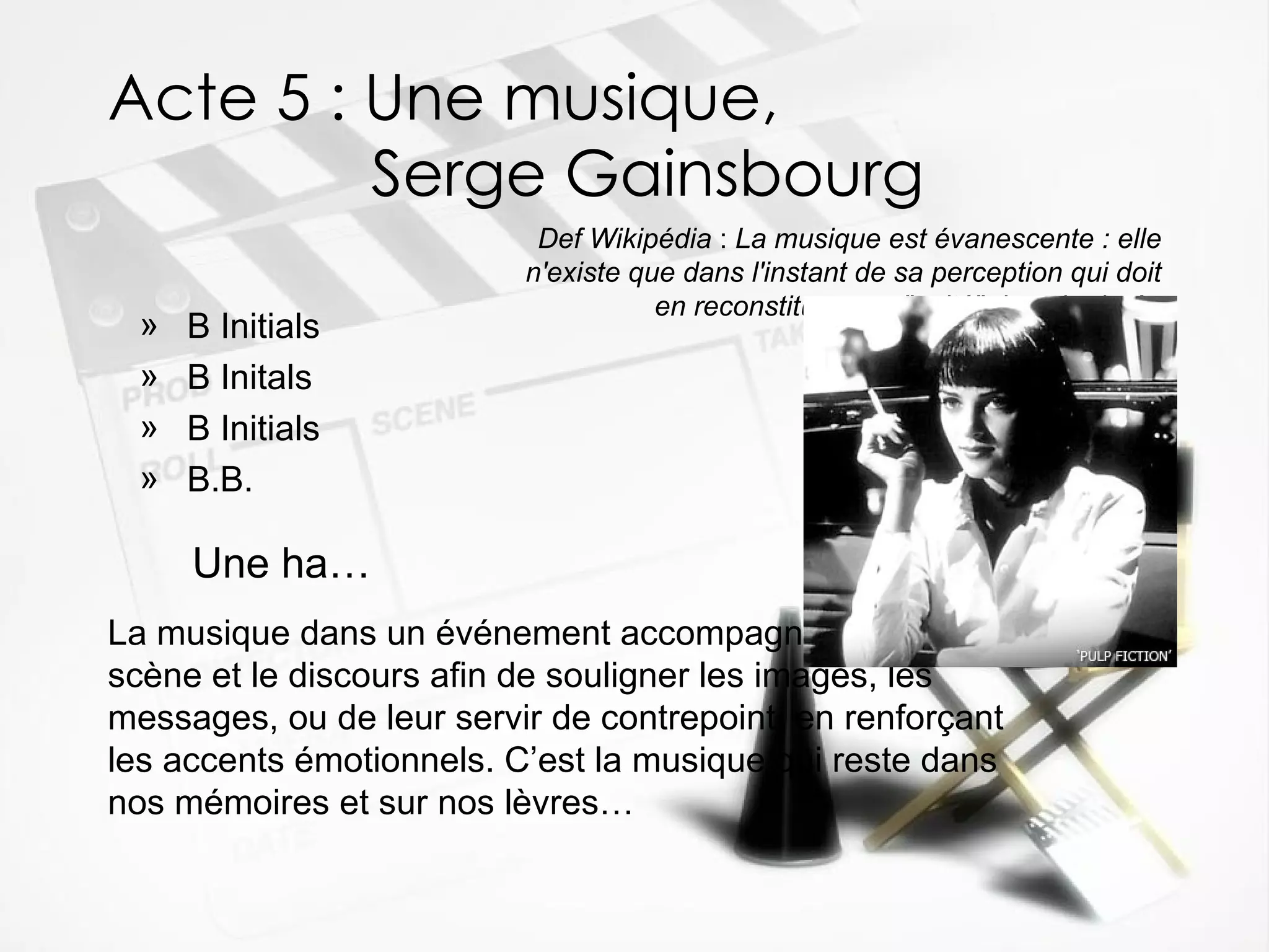 Acte 5 : Une musique,    Serge Gainsbourg B Initials B Initals B Initials B.B. Def Wikipédia  :  La musique est évanescente : elle n'existe que dans l'instant de sa perception qui doit en reconstituer son "unité" dans la durée Une ha … La musique dans un événement accompagne la mise en scène et le discours afin de souligner les images, les messages, ou de leur servir de contrepoint, en renforçant les accents émotionnels. C’est la musique qui reste dans nos mémoires et sur nos lèvres… 
