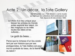 Acte 2 : Un décor,  la Tate Gallery Le choix d’un lieu unique pour laisser les artistes du monde entier exprimé leur talent. Un lieu magique ou se m êle toutes les idées et les cultures…   Def Wikipédia : La « Tate Modern » est le musée qui regroupe les collections d'art contemporain de Tate depuis la fin des années 1990.  Le go ût du beau… Parce que la richesse d’un lieu existe tant par son histoire que par ses protagonistes, la Tate Gallery est pour moi le symbole du beau, de la liberté et du talent ! 
