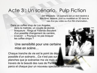 Acte 3 : Un scénario,  Pulp Fiction Dans un coffee shop de Los Angeles, dans la matinée, un couple de jeunes braqueurs : Ringo et Yolanda discutent d'un possible changement de carrière, à savoir : « Pourquoi ne pas braquer les coffee shops ?  Def Wikipédia  : Un scénario est un récit destiné à être filmé, dessiné, joué ou modélisé en 3D dans le cas d'un jeu vidéo ou d'un film d'animation..   Une sensibilté pour une certaine   mise en scène… Chaque tranche de vie est le point de départ  possible d’un scénario…Ce n’est pas sur les  planches que je scénarise ma vie mais au quotidien, au travers de la beauté des rues de Paris de ses nuits, des ses parcs et chaque jour un nouveau spectacle commence… 