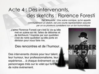 Acte 4 : Des intervenants,   des sketchs : Florence Foresti  J’aime Florence Foresti car c’est la vie qu’elle met en scène sa vie, faites de déboires et de bonheurs ! Inspirée par son quotidien c’est de notre quotidien qu’elle porte en dérision pour nous faire rire. Def Wikipédia  :  Une scène comique, qu'on appelle communément un sketch, est une courte représentation assurée par un ou plusieurs comédiens sur un ton humoristique  Des rencontres et de l’humour… Des intervenants choisis pour leur talent, pour leur humour, leur professionnalisme, leur expérience… à chaque événement ce sont des personnages triés sur le volet qui font la qualité de notre événement. 