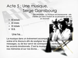 Acte 5 : Une musique,    Serge Gainsbourg B Initials B Initals B Initials B.B. Def Wikipédia  :  La musique est évanescente : elle n'existe que dans l'instant de sa perception qui doit en reconstituer son "unité" dans la durée Une ha … La musique dans un événement accompagne la mise en scène et le discours afin de souligner les images, les messages, ou de leur servir de contrepoint, en renforçant les accents émotionnels. C’est la musique qui reste dans nos mémoires et sur nos lèvres… 