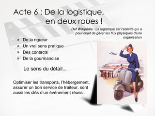 Acte 6 : De la logistique,    en deux roues ! De la rigueur Un vrai sens pratique Des contacts De la gourmandise Def Wikipédia  :  La logistique est l'activité qui a pour objet de gérer les flux physiques d'une organisation Le sens du détail... Optimiser les transports, l’hébergement, assurer un bon service de traiteur, sont aussi les clés d’un événement réussi. 