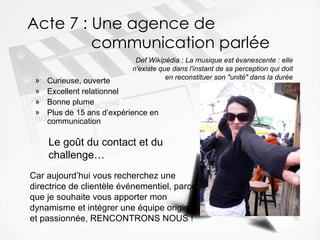 Acte 7 : Une agence de  communication parlée Curieuse, ouverte  Excellent relationnel  Bonne plume  Plus de 15 ans d’expérience en communication Def Wikipédia  :  La musique est évanescente : elle n'existe que dans l'instant de sa perception qui doit en reconstituer son "unité" dans la durée Le go ût du contact et du challenge… Car aujourd’hui vous recherchez une directrice de clientèle événementiel, parce que je souhaite vous apporter mon dynamisme et intégrer une équipe originale et passionnée, RENCONTRONS NOUS ! 