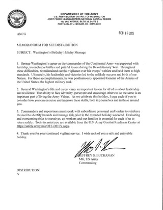 ANCG
DEPARTMENT OF THE ARMY
U.S. ARMY MILITARY DISTRICT OF WASHINGTON
JOINT FORCE HEADQUARTERS-NATIONAL CAPITAL REGION
102 3RD AVENUE, BLDG 39, SUITE 2
FORT LESLEY J. MCNAIR, DC 20319-5031
MEMORANDUM FOR SEE DISTRIBUTION
SUBJECT: Washington's Birthday Holiday Message
FEB 032015
1. George Washington's career as the commander ofthe Continental Army was peppered with
hardship, inconclusive battles and painful losses during the Revolutionary War. Throughout
these difficulties, he maintained careful vigilance over his troops' welfare and held them to high
standards. Ultimately, his leadership and victories led to the unlikely success and birth of our
Nation. For these accomplishments, he was posthumously appointed General ofthe Armies of
the United States, the highest military rank.
2. General Washington's life and career carry an important lesson for all of us about leadership
and resilience. Our ability to face adversity, persevere and encourage others to do the same is an
important part ofliving the Army Values. As we celebrate this holiday, I urge each of you to
consider how you can exercise and improve these skills, both in yourselves and in those around
you.
3. Commanders and supervisors must speak with subordinate personnel and leaders to reinforce
the need to identify hazards and manage risk prior to the extended holiday weekend. Evaluating
and overcoming risks to ourselves, co-workers and our families is essential for.each ofus to
return safely. Tools to assist you are available from the U.S. Army Combat Readiness Center at
https://safety.army.mil/OFF-DUTY.aspx.
4. Thank you for your continued vigilant service. I wish each of you a safe and enjoyable
holiday.
DISTRIBUTION:
A
MG, US Army
Commanding
 