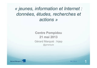 Gérard Marquié /
1
« jeunes, information et Internet :
données, études, recherches et
actions »
Centre Pompidou
21 mai 2013
Gérard Marquié : Injep
@gmarquie
1Mai 2013
 