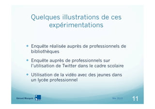 11Gérard Marquié /
11
Quelques illustrations de ces
expérimentations
  Enquête réalisée auprès de professionnels de
bibliothèques
  Enquête auprès de professionnels sur
l’utilisation de Twitter dans le cadre scolaire
  Utilisation de la vidéo avec des jeunes dans
un lycée professionnel
11Mai 2013
 