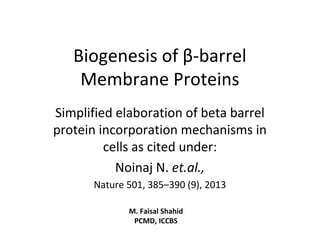 Biogenesis of β-barrel
Membrane Proteins
Simplified elaboration of beta barrel
protein incorporation mechanisms in
cells as cited under:
Noinaj N. et.al.,
Nature 501, 385–390 (9), 2013
M. Faisal Shahid
PCMD, ICCBS
 