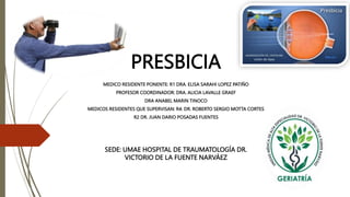 PRESBICIA
SEDE: UMAE HOSPITAL DE TRAUMATOLOGÍA DR.
VICTORIO DE LA FUENTE NARVÁEZ
MEDICO RESIDENTE PONENTE: R1 DRA. ELISA SARAHI LOPEZ PATIÑO
PROFESOR COORDINADOR: DRA. ALICIA LAVALLE GRAEF
DRA ANABEL MARIN TINOCO
MEDICOS RESIDENTES QUE SUPERVISAN: R4: DR. ROBERTO SERGIO MOTTA CORTES
R2 DR. JUAN DARIO POSADAS FUENTES
 