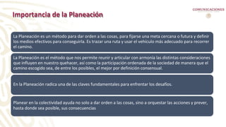 Importancia de la Planeación
La Planeación es un método para dar orden a las cosas, para fijarse una meta cercana o futura y definir
los medios efectivos para conseguirla. Es trazar una ruta y usar el vehículo más adecuado para recorrer
el camino.
La Planeación es el método que nos permite reunir y articular con armonía las distintas consideraciones
que influyen en nuestro quehacer, así como la participación ordenada de la sociedad de manera que el
camino escogido sea, de entre los posibles, el mejor por definición consensual.
En la Planeación radica una de las claves fundamentales para enfrentar los desafíos.
Planear en la colectividad ayuda no solo a dar orden a las cosas, sino a orquestar las acciones y prever,
hasta donde sea posible, sus consecuencias
 