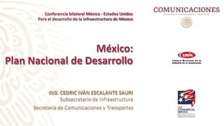 México:
Plan Nacional de Desarrollo
ING. CEDRIC IVÁN ESCALANTE SAURI
Subsecretario de Infraestructura
Secretaría de Comunicaciones y Transportes
Conferencia bilateral México - Estados Unidos
Para el desarrollo de la infraestructura de México
 