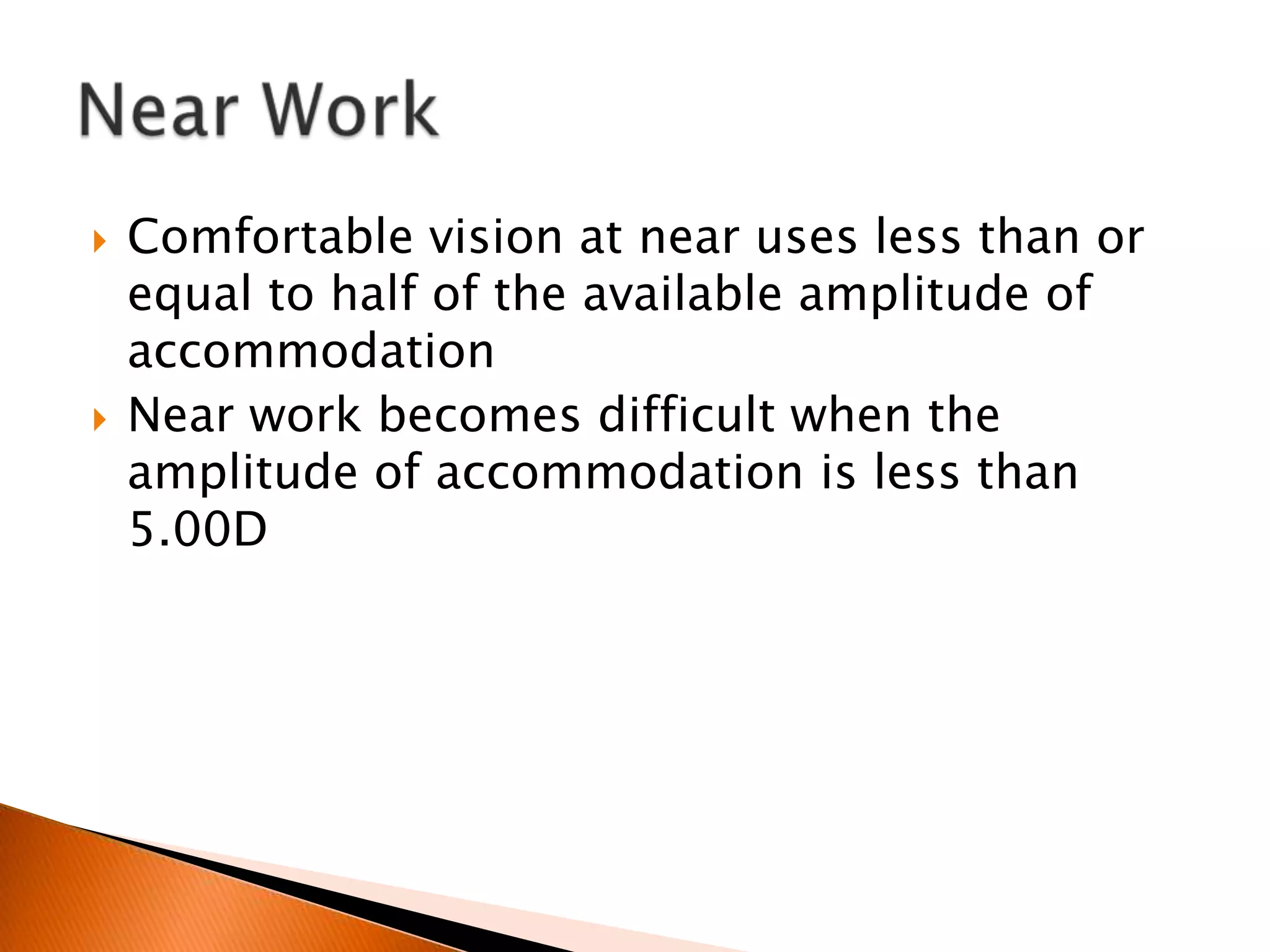 



Comfortable vision at near uses less than or
equal to half of the available amplitude of
accommodation
Near work becomes difficult when the
amplitude of accommodation is less than
5.00D

 