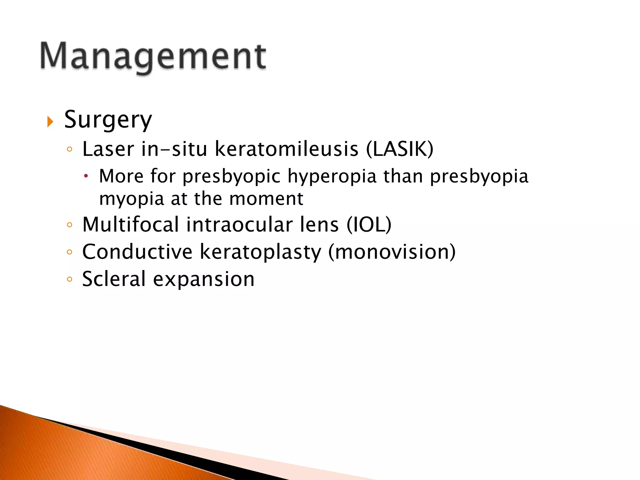 

Surgery
◦ Laser in-situ keratomileusis (LASIK)
 More for presbyopic hyperopia than presbyopia
myopia at the moment

◦ Multifocal intraocular lens (IOL)
◦ Conductive keratoplasty (monovision)
◦ Scleral expansion

 