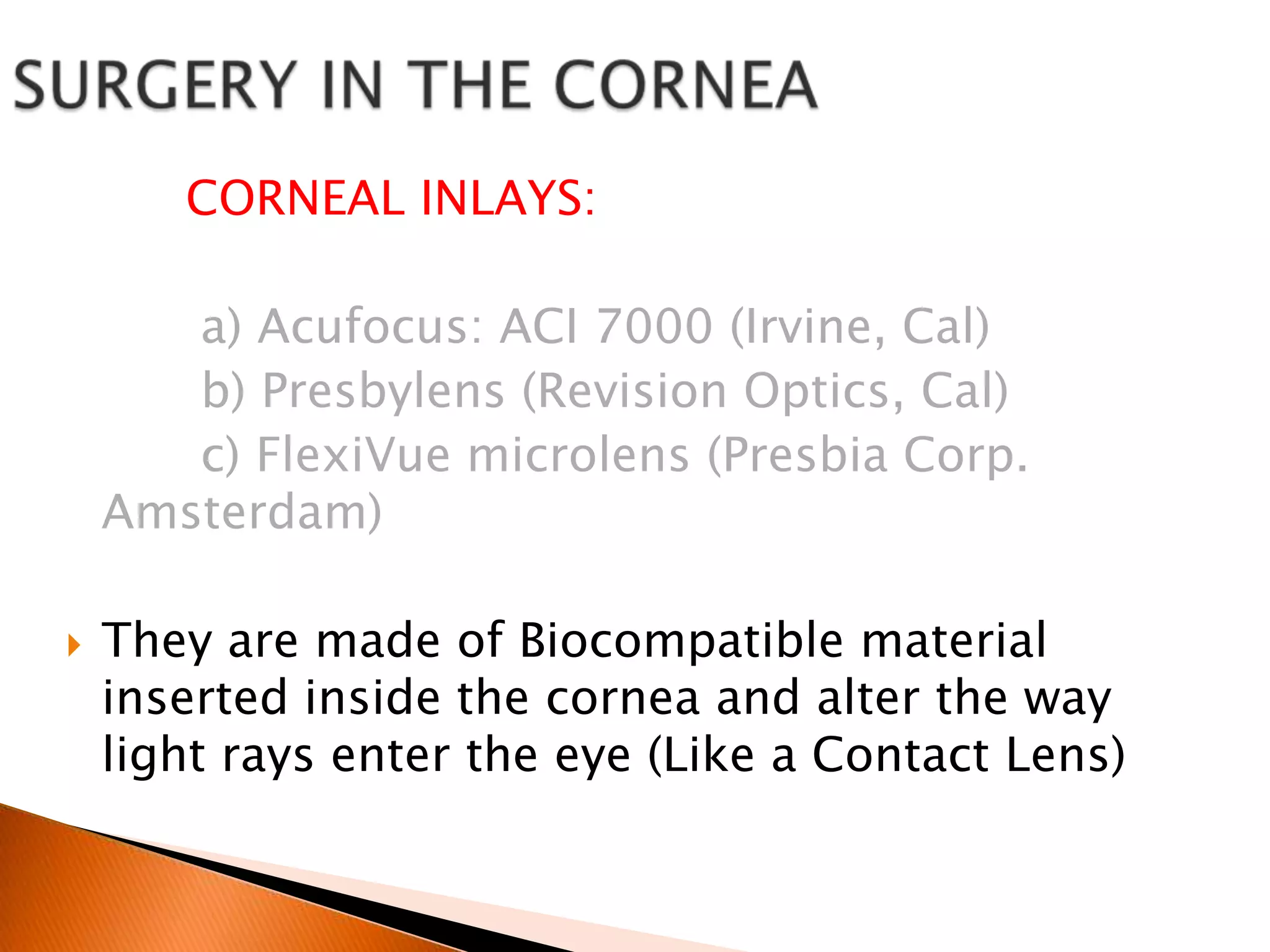 CORNEAL INLAYS:
a) Acufocus: ACI 7000 (Irvine, Cal)
b) Presbylens (Revision Optics, Cal)
c) FlexiVue microlens (Presbia Corp.
Amsterdam)


They are made of Biocompatible material
inserted inside the cornea and alter the way
light rays enter the eye (Like a Contact Lens)

 