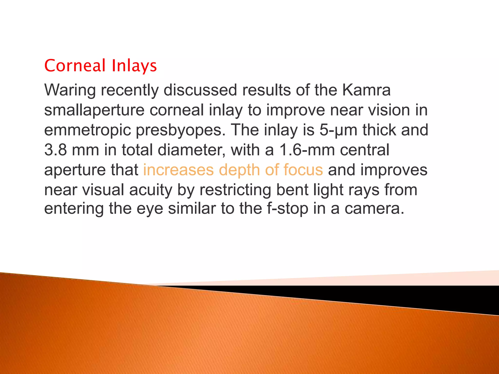 Corneal Inlays
Waring recently discussed results of the Kamra
smallaperture corneal inlay to improve near vision in
emmetropic presbyopes. The inlay is 5-μm thick and
3.8 mm in total diameter, with a 1.6-mm central
aperture that increases depth of focus and improves
near visual acuity by restricting bent light rays from
entering the eye similar to the f-stop in a camera.

 