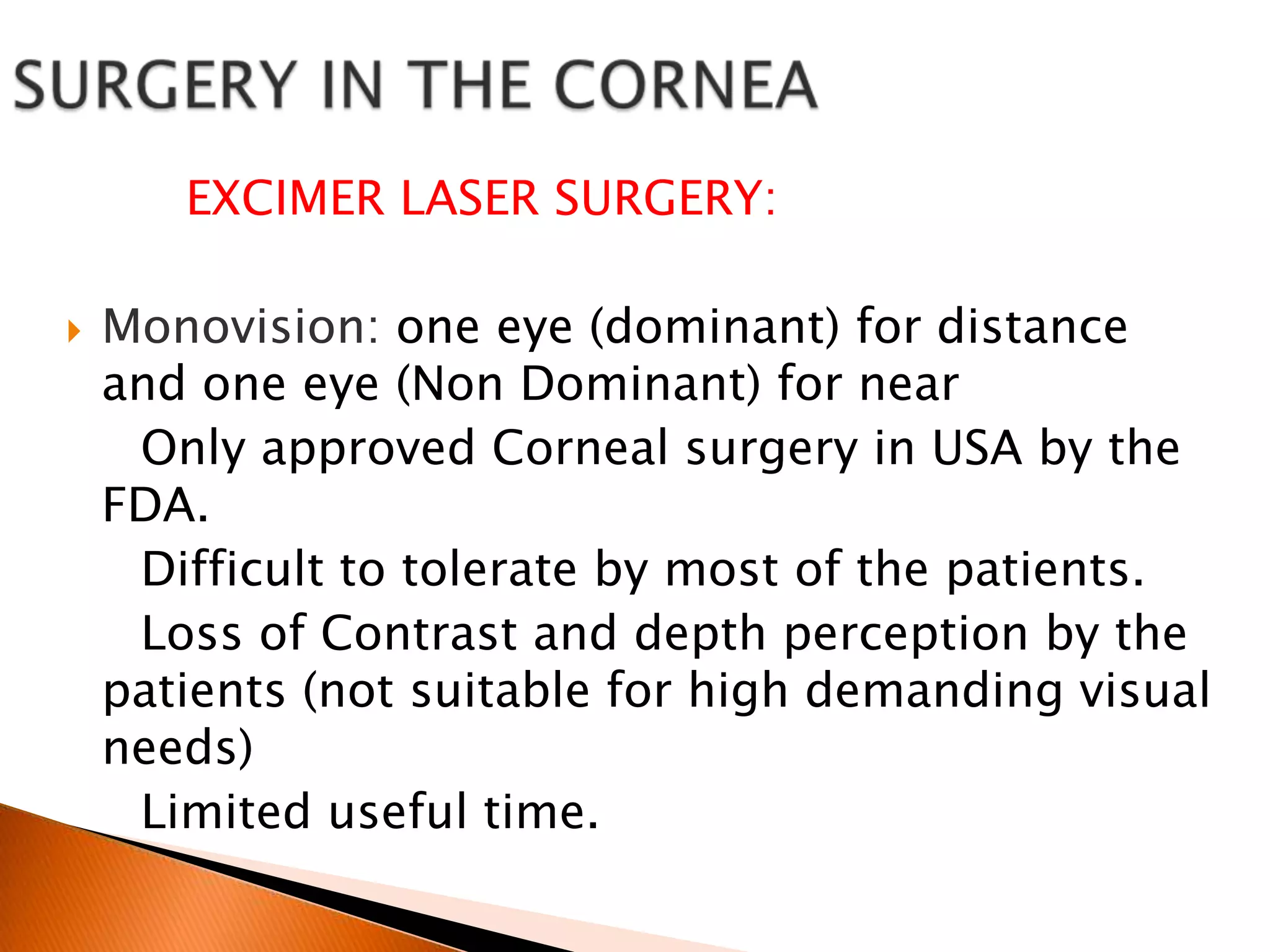 EXCIMER LASER SURGERY:


Monovision: one eye (dominant) for distance
and one eye (Non Dominant) for near
Only approved Corneal surgery in USA by the
FDA.
Difficult to tolerate by most of the patients.
Loss of Contrast and depth perception by the
patients (not suitable for high demanding visual
needs)
Limited useful time.

 