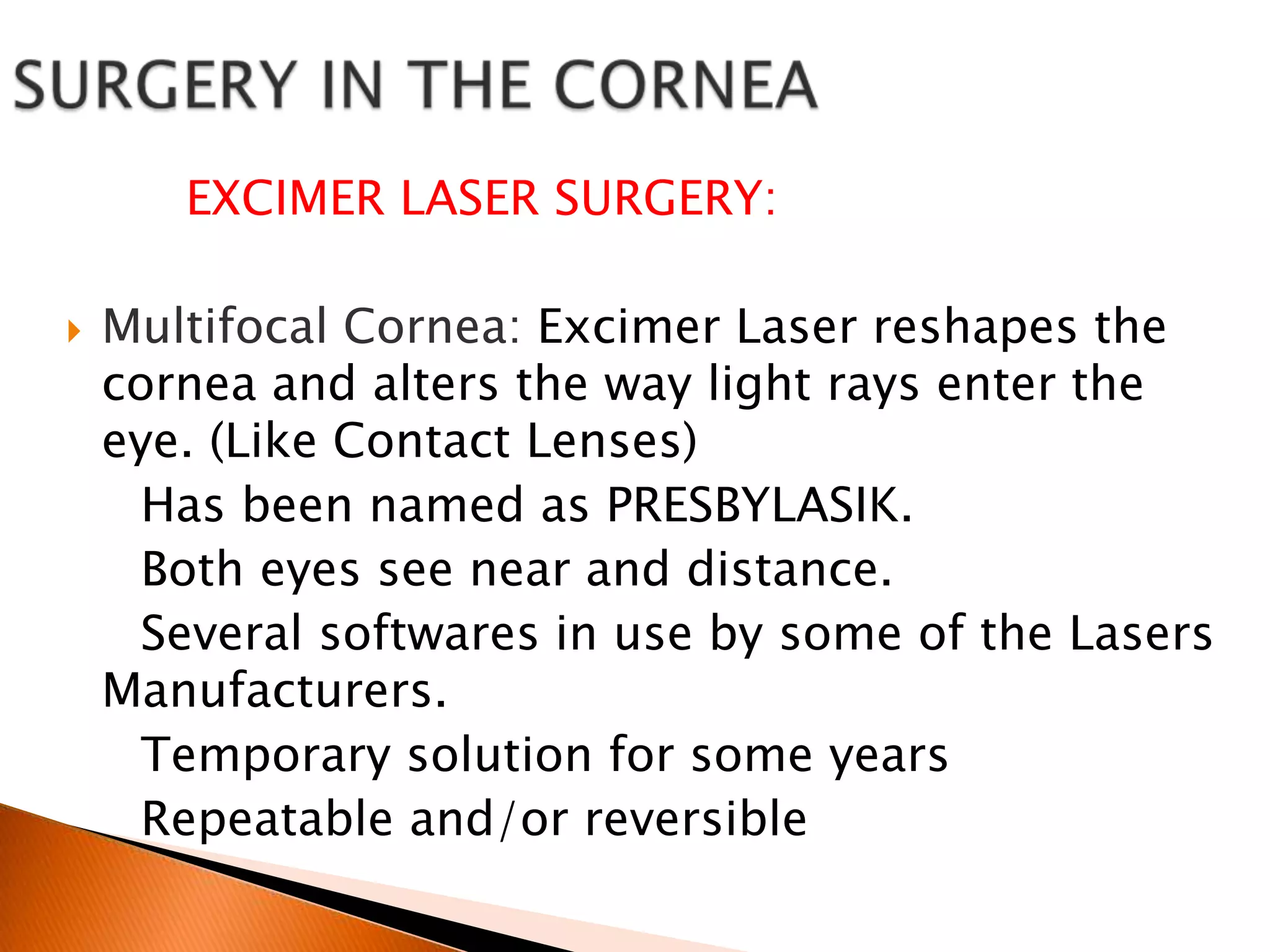 EXCIMER LASER SURGERY:


Multifocal Cornea: Excimer Laser reshapes the
cornea and alters the way light rays enter the
eye. (Like Contact Lenses)
Has been named as PRESBYLASIK.
Both eyes see near and distance.
Several softwares in use by some of the Lasers
Manufacturers.
Temporary solution for some years
Repeatable and/or reversible

 