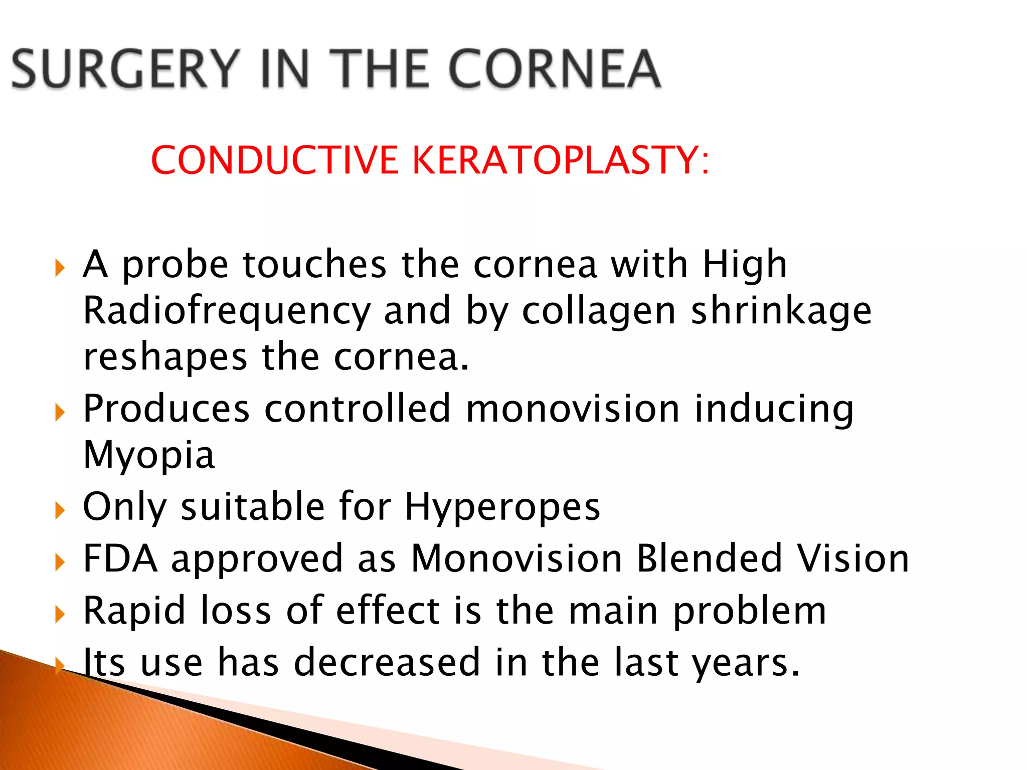 CONDUCTIVE KERATOPLASTY:









A probe touches the cornea with High
Radiofrequency and by collagen shrinkage
reshapes the cornea.
Produces controlled monovision inducing
Myopia
Only suitable for Hyperopes
FDA approved as Monovision Blended Vision
Rapid loss of effect is the main problem
Its use has decreased in the last years.

 