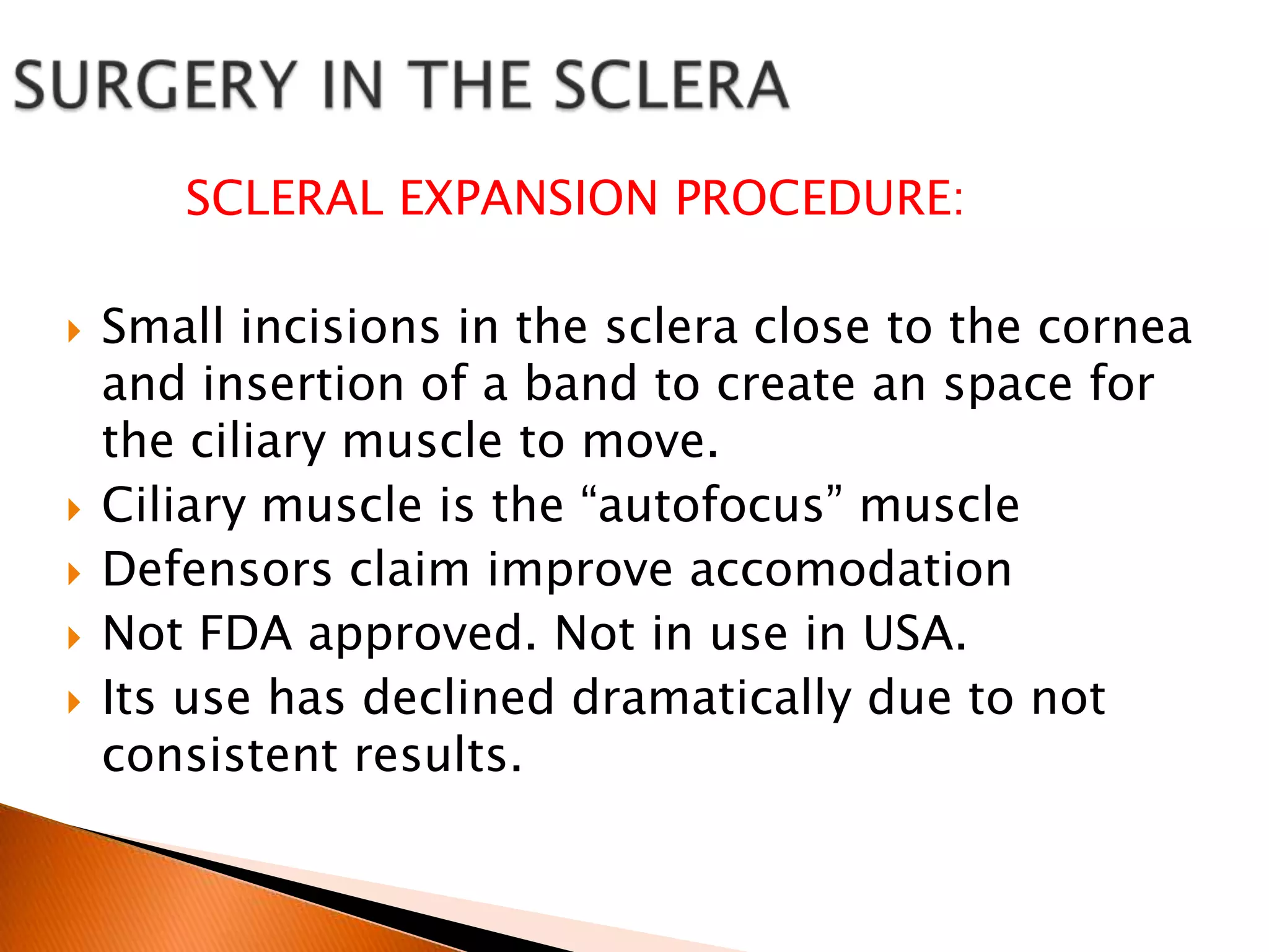 SCLERAL EXPANSION PROCEDURE:







Small incisions in the sclera close to the cornea
and insertion of a band to create an space for
the ciliary muscle to move.
Ciliary muscle is the “autofocus” muscle
Defensors claim improve accomodation
Not FDA approved. Not in use in USA.
Its use has declined dramatically due to not
consistent results.

 