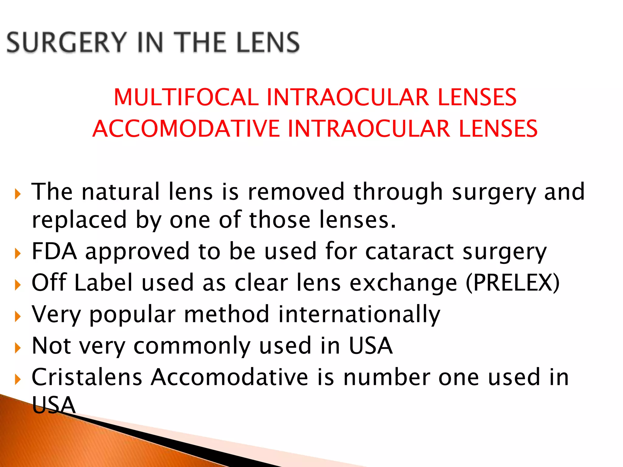 MULTIFOCAL INTRAOCULAR LENSES
ACCOMODATIVE INTRAOCULAR LENSES








The natural lens is removed through surgery and
replaced by one of those lenses.
FDA approved to be used for cataract surgery
Off Label used as clear lens exchange (PRELEX)
Very popular method internationally
Not very commonly used in USA
Cristalens Accomodative is number one used in
USA

 