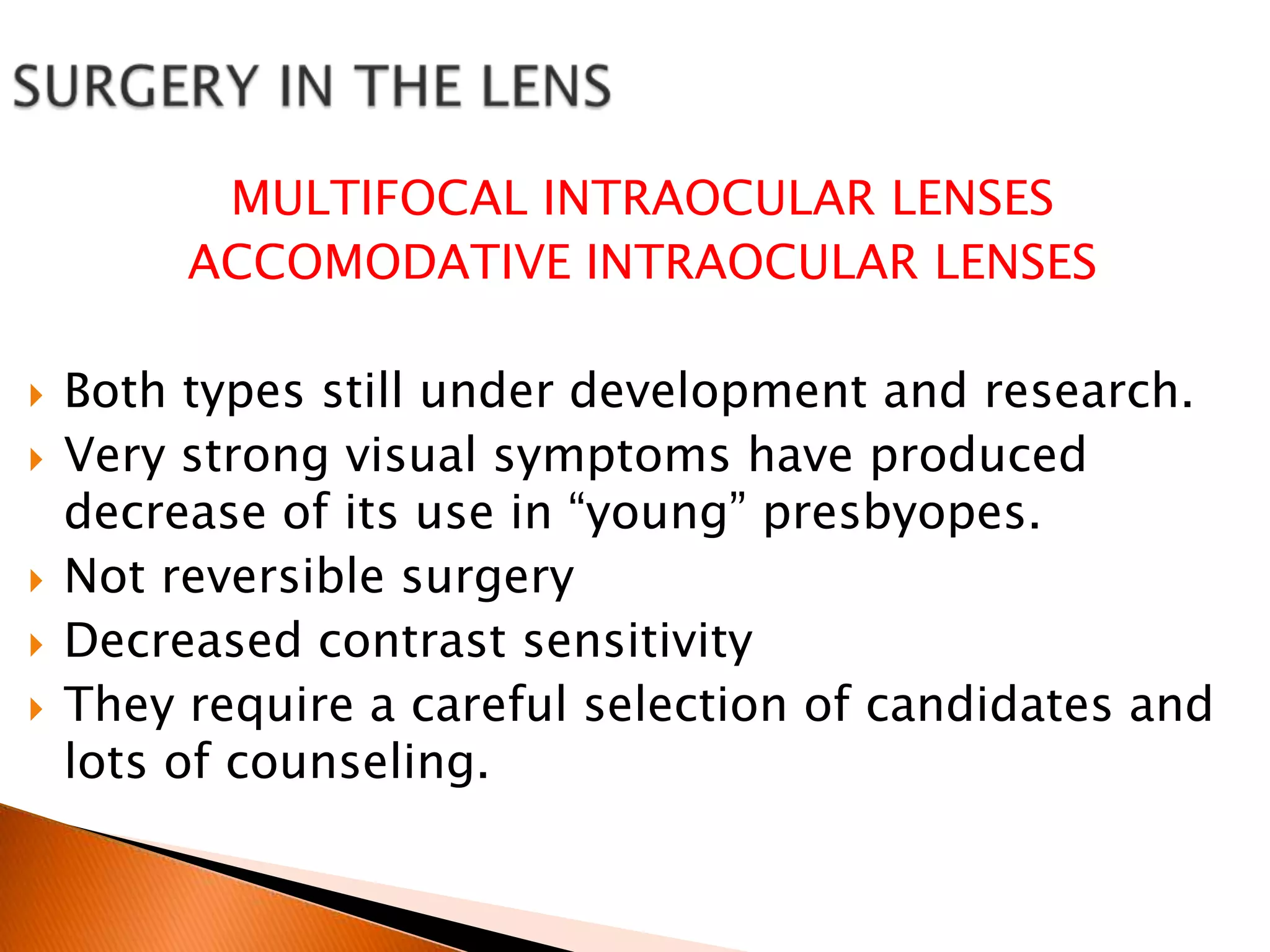 MULTIFOCAL INTRAOCULAR LENSES
ACCOMODATIVE INTRAOCULAR LENSES







Both types still under development and research.
Very strong visual symptoms have produced
decrease of its use in “young” presbyopes.
Not reversible surgery
Decreased contrast sensitivity
They require a careful selection of candidates and
lots of counseling.

 
