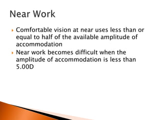 



Comfortable vision at near uses less than or
equal to half of the available amplitude of
accommodation
Near work becomes difficult when the
amplitude of accommodation is less than
5.00D

 