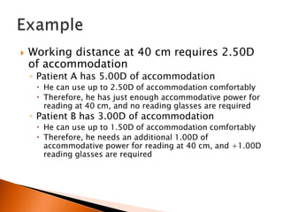 

Working distance at 40 cm requires 2.50D
of accommodation
◦ Patient A has 5.00D of accommodation

 He can use up to 2.50D of accommodation comfortably
 Therefore, he has just enough accommodative power for
reading at 40 cm, and no reading glasses are required

◦ Patient B has 3.00D of accommodation

 He can use up to 1.50D of accommodation comfortably
 Therefore, he needs an additional 1.00D of
accommodative power for reading at 40 cm, and +1.00D
reading glasses are required

 