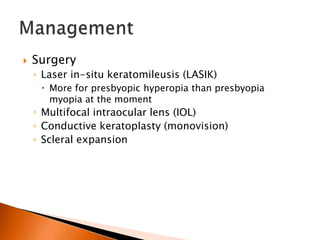 

Surgery
◦ Laser in-situ keratomileusis (LASIK)
 More for presbyopic hyperopia than presbyopia
myopia at the moment

◦ Multifocal intraocular lens (IOL)
◦ Conductive keratoplasty (monovision)
◦ Scleral expansion

 