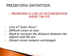 

1.
2.
3.
4.

PRESBYOPIA IS LOSS OF ACCOMODATION
INSIDE THE EYE

Loss of “auto-focus”
Difficult vision at near
Need to increase the distance between the
objects and the eye
Distant vision remains unchanged.

 