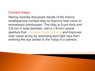 Corneal Inlays
Waring recently discussed results of the Kamra
smallaperture corneal inlay to improve near vision in
emmetropic presbyopes. The inlay is 5-μm thick and
3.8 mm in total diameter, with a 1.6-mm central
aperture that increases depth of focus and improves
near visual acuity by restricting bent light rays from
entering the eye similar to the f-stop in a camera.

 