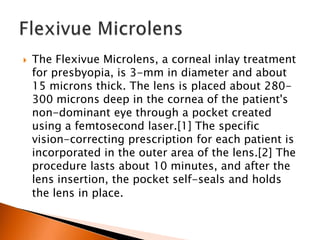 

The Flexivue Microlens, a corneal inlay treatment
for presbyopia, is 3-mm in diameter and about
15 microns thick. The lens is placed about 280300 microns deep in the cornea of the patient's
non-dominant eye through a pocket created
using a femtosecond laser.[1] The specific
vision-correcting prescription for each patient is
incorporated in the outer area of the lens.[2] The
procedure lasts about 10 minutes, and after the
lens insertion, the pocket self-seals and holds
the lens in place.

 