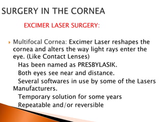 EXCIMER LASER SURGERY:


Multifocal Cornea: Excimer Laser reshapes the
cornea and alters the way light rays enter the
eye. (Like Contact Lenses)
Has been named as PRESBYLASIK.
Both eyes see near and distance.
Several softwares in use by some of the Lasers
Manufacturers.
Temporary solution for some years
Repeatable and/or reversible

 