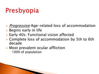 






Progressive Age-related loss of accommodation
Begins early in life
Early 40s: Functional vision affected
Complete loss of accommodation by 5th to 6th
decade
Most prevalent ocular affliction
◦ 100% of population

 