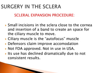 SCLERAL EXPANSION PROCEDURE:







Small incisions in the sclera close to the cornea
and insertion of a band to create an space for
the ciliary muscle to move.
Ciliary muscle is the “autofocus” muscle
Defensors claim improve accomodation
Not FDA approved. Not in use in USA.
Its use has declined dramatically due to not
consistent results.

 